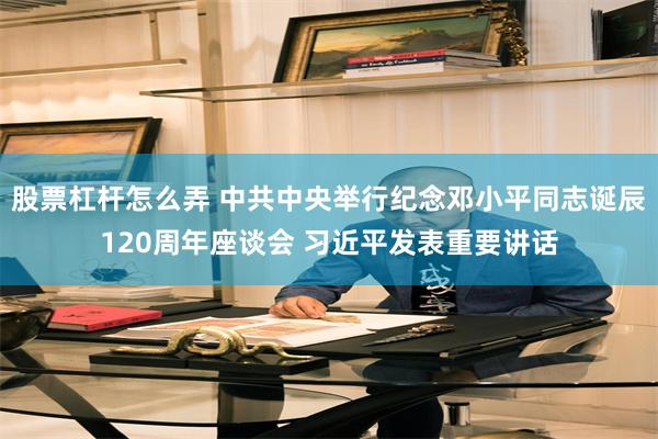 股票杠杆怎么弄 中共中央举行纪念邓小平同志诞辰120周年座谈会 习近平发表重要讲话