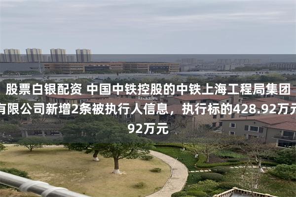股票白银配资 中国中铁控股的中铁上海工程局集团有限公司新增2条被执行人信息，执行标的428.92万元
