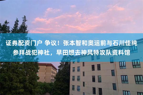 证券配资门户 争议！张本智和奥运前与石川佳纯参拜战犯神社，早田想去神风特攻队资料馆