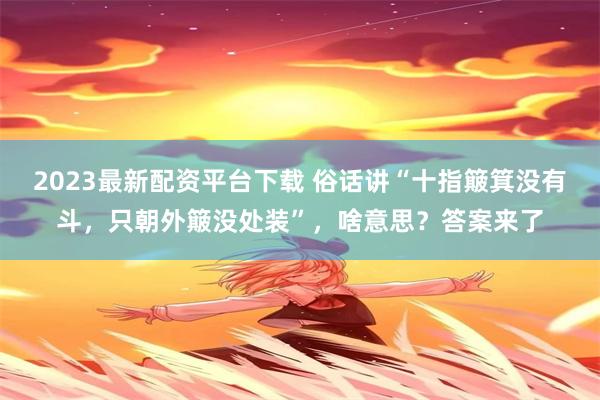 2023最新配资平台下载 俗话讲“十指簸箕没有斗，只朝外簸没处装”，啥意思？答案来了