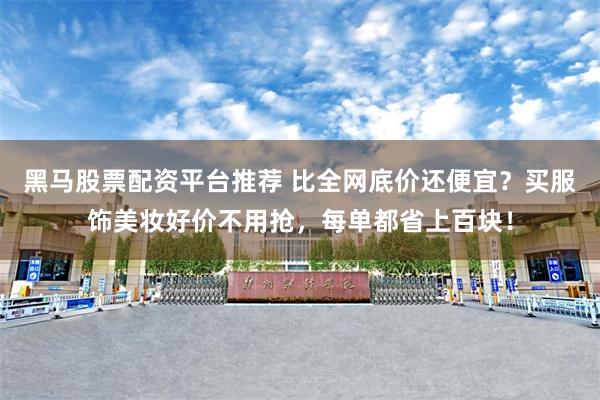 黑马股票配资平台推荐 比全网底价还便宜？买服饰美妆好价不用抢，每单都省上百块！