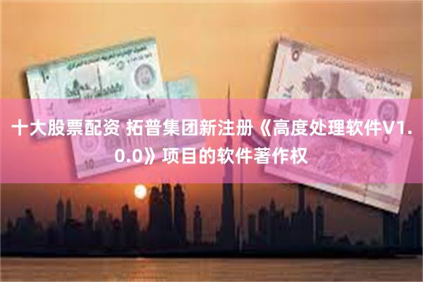 十大股票配资 拓普集团新注册《高度处理软件V1.0.0》项目的软件著作权