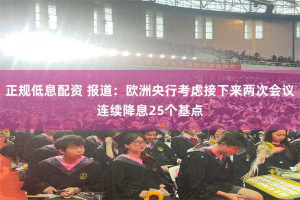 正规低息配资 报道：欧洲央行考虑接下来两次会议连续降息25个基点