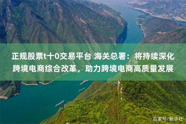 正规股票t十0交易平台 海关总署：将持续深化跨境电商综合改革，助力跨境电商高质量发展
