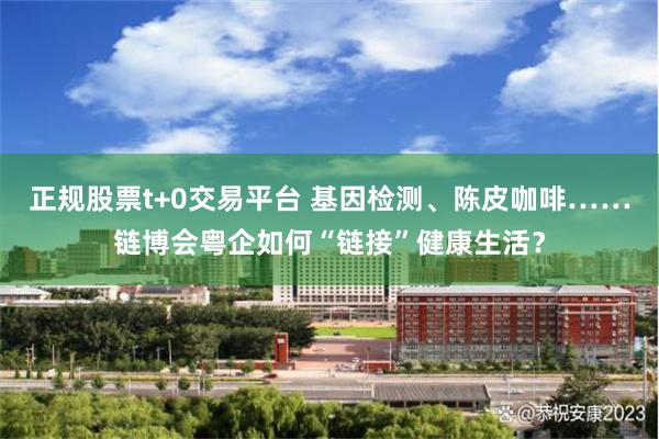 正规股票t+0交易平台 基因检测、陈皮咖啡……链博会粤企如何“链接”健康生活？