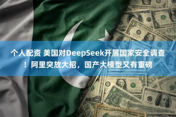 个人配资 美国对DeepSeek开展国家安全调查！阿里突放大招，国产大模型又有重磅