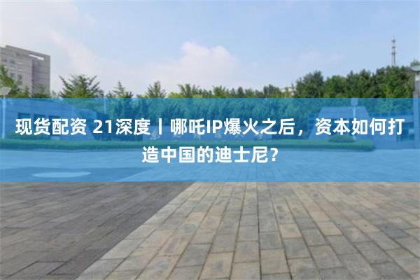 现货配资 21深度丨哪吒IP爆火之后，资本如何打造中国的迪士尼？