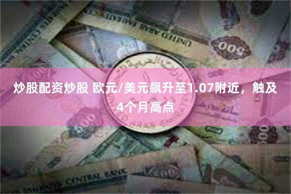 炒股配资炒股 欧元/美元飙升至1.07附近，触及4个月高点