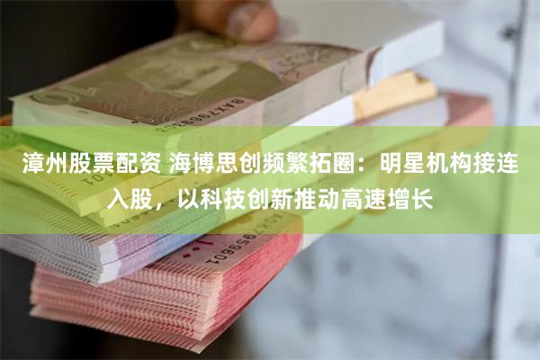 漳州股票配资 海博思创频繁拓圈：明星机构接连入股，以科技创新推动高速增长