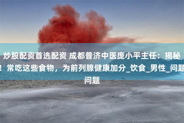 炒股配资首选配资 成都普济中医庞小平主任：揭秘！常吃这些食物，为前列腺健康加分_饮食_男性_问题