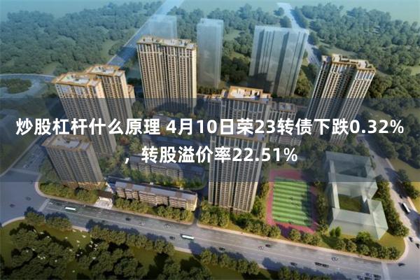 炒股杠杆什么原理 4月10日荣23转债下跌0.32%，转股溢价率22.51%
