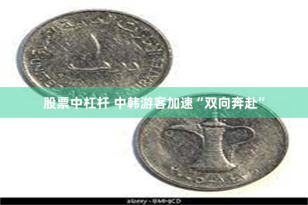 股票中杠杆 中韩游客加速“双向奔赴”