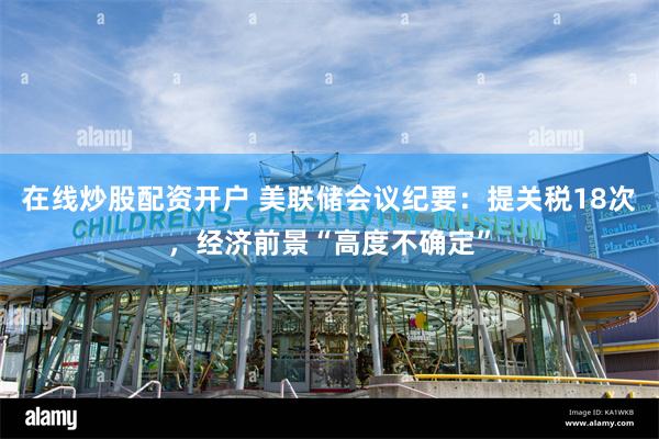 在线炒股配资开户 美联储会议纪要：提关税18次，经济前景“高度不确定”