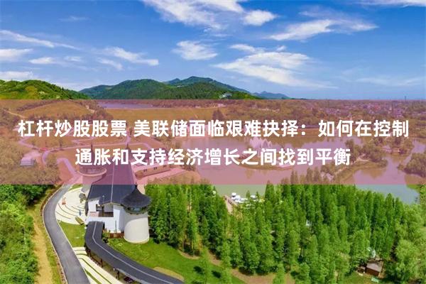 杠杆炒股股票 美联储面临艰难抉择：如何在控制通胀和支持经济增长之间找到平衡