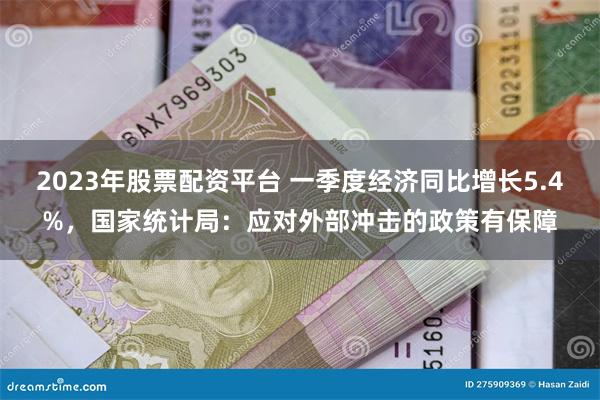 2023年股票配资平台 一季度经济同比增长5.4%，国家统计局：应对外部冲击的政策有保障