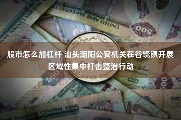 股市怎么加杠杆 汕头潮阳公安机关在谷饶镇开展区域性集中打击整治行动