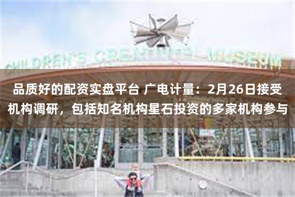 品质好的配资实盘平台 广电计量：2月26日接受机构调研，包括知名机构星石投资的多家机构参与