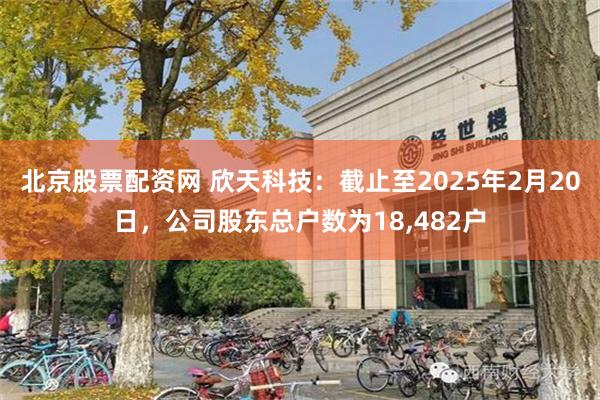 北京股票配资网 欣天科技：截止至2025年2月20日，公司股东总户数为18,482户