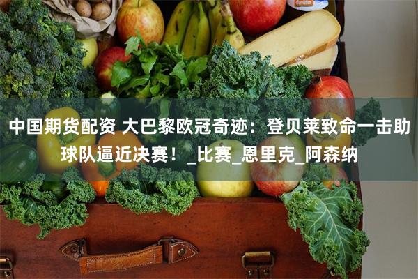 中国期货配资 大巴黎欧冠奇迹：登贝莱致命一击助球队逼近决赛！_比赛_恩里克_阿森纳