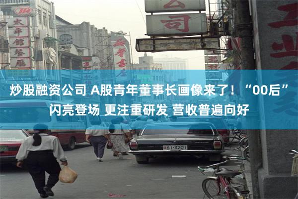 炒股融资公司 A股青年董事长画像来了！“00后”闪亮登场 更注重研发 营收普遍向好