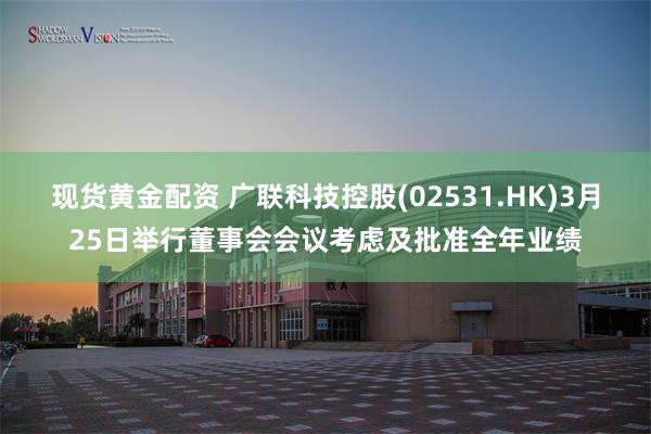 现货黄金配资 广联科技控股(02531.HK)3月25日举行董事会会议考虑及批准全年业绩