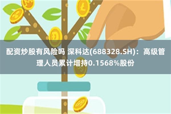 配资炒股有风险吗 深科达(688328.SH)：高级管理人员累计增持0.1568%股份
