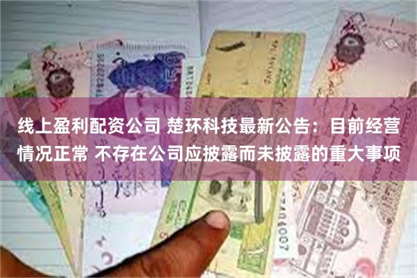 线上盈利配资公司 楚环科技最新公告：目前经营情况正常 不存在公司应披露而未披露的重大事项