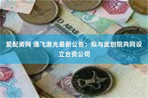 爱配资网 逸飞激光最新公告：拟与武创院共同设立合资公司