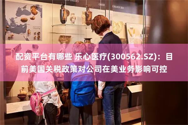 配资平台有哪些 乐心医疗(300562.SZ)：目前美国关税政策对公司在美业务影响可控