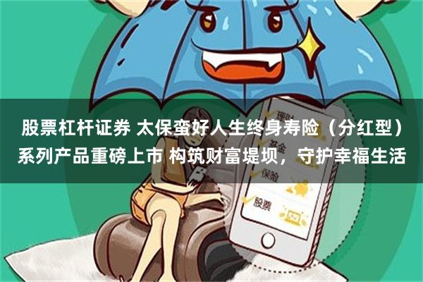 股票杠杆证券 太保蛮好人生终身寿险（分红型）系列产品重磅上市 构筑财富堤坝，守护幸福生活