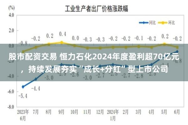 股市配资交易 恒力石化2024年度盈利超70亿元，持续发展夯实“成长+分红”型上市公司