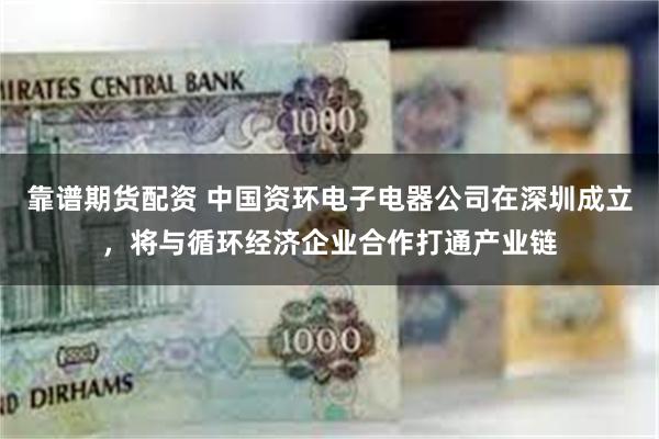 靠谱期货配资 中国资环电子电器公司在深圳成立，将与循环经济企业合作打通产业链