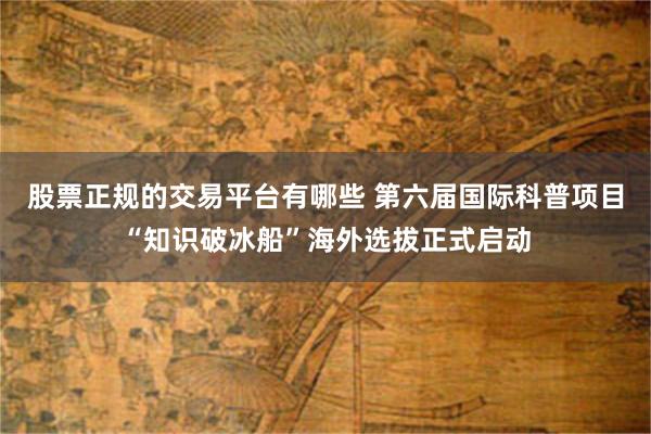 股票正规的交易平台有哪些 第六届国际科普项目“知识破冰船”海外选拔正式启动