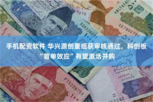 手机配资软件 华兴源创重组获审核通过，科创板“首单效应”有望激活并购