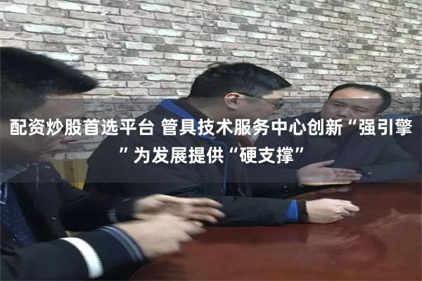 配资炒股首选平台 管具技术服务中心创新“强引擎”为发展提供“硬支撑”
