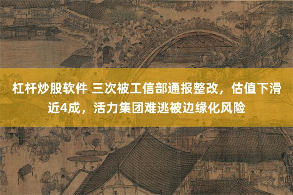杠杆炒股软件 三次被工信部通报整改，估值下滑近4成，活力集团难逃被边缘化风险