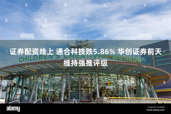 证券配资线上 通合科技跌5.86% 华创证券前天维持强推评级