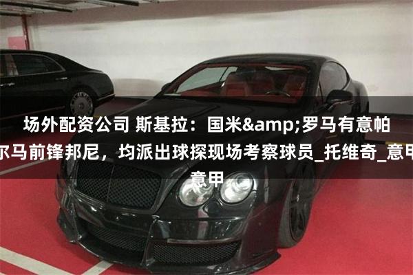 场外配资公司 斯基拉：国米&罗马有意帕尔马前锋邦尼，均派出球探现场考察球员_托维奇_意甲