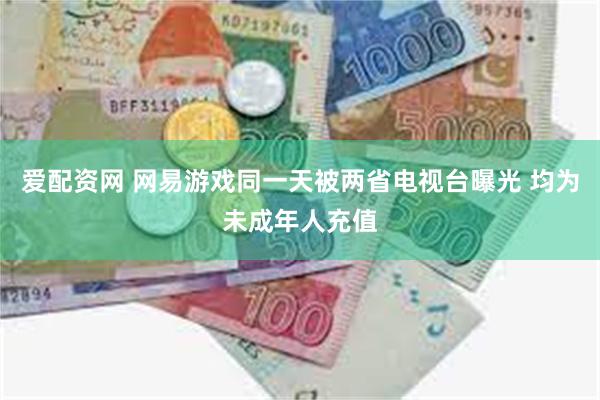 爱配资网 网易游戏同一天被两省电视台曝光 均为未成年人充值