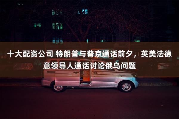 十大配资公司 特朗普与普京通话前夕，英美法德意领导人通话讨论俄乌问题