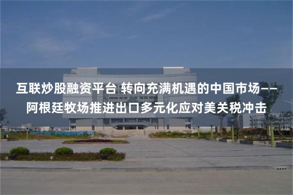 互联炒股融资平台 转向充满机遇的中国市场——阿根廷牧场推进出口多元化应对美关税冲击