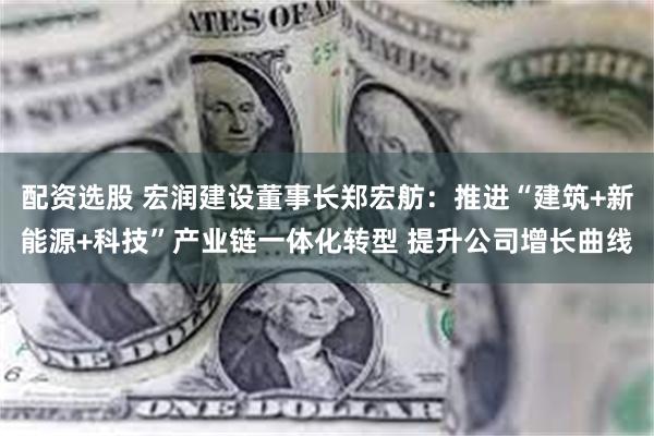 配资选股 宏润建设董事长郑宏舫：推进“建筑+新能源+科技”产业链一体化转型 提升公司增长曲线