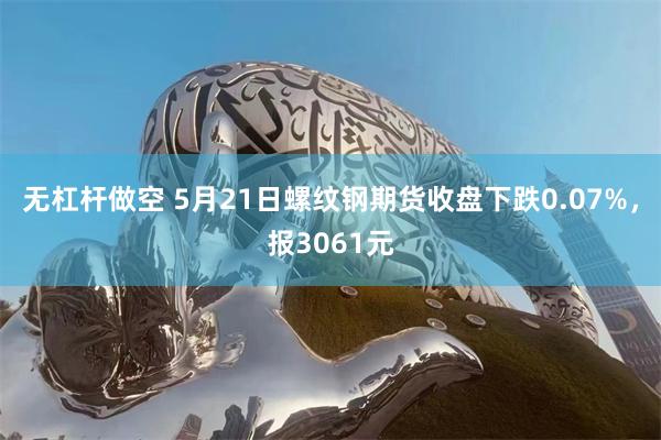 无杠杆做空 5月21日螺纹钢期货收盘下跌0.07%，报3061元