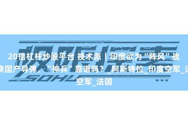 20倍杠杆炒股平台 技术派｜印度欲为“阵风”战机换国产导弹，“神兵”靠谱吗？_阿斯特拉_印度空军_法国