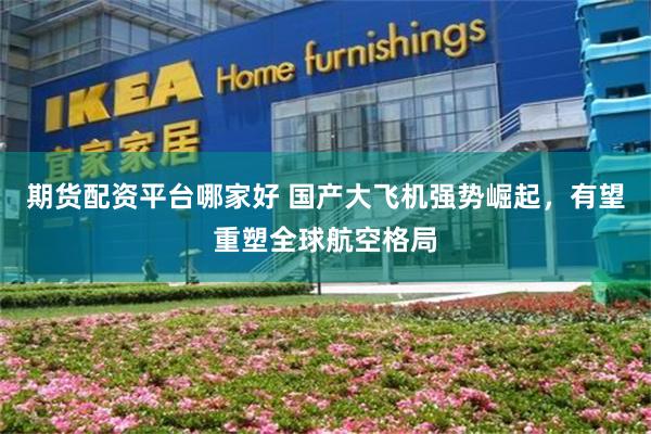 期货配资平台哪家好 国产大飞机强势崛起，有望重塑全球航空格局