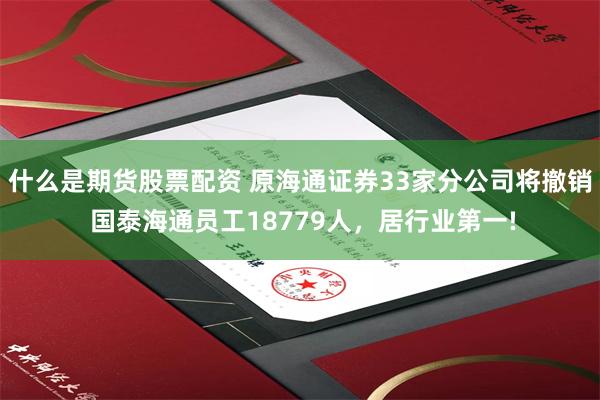 什么是期货股票配资 原海通证券33家分公司将撤销 国泰海通员工18779人，居行业第一!