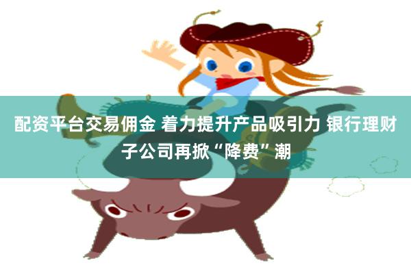 配资平台交易佣金 着力提升产品吸引力 银行理财子公司再掀“降费”潮