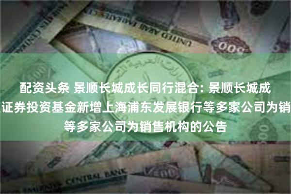 配资头条 景顺长城成长同行混合: 景顺长城成长同行混合型证券投资基金新增上海浦东发展银行等多家公司为销售机构的公告