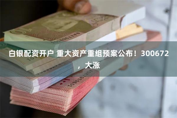 白银配资开户 重大资产重组预案公布！300672，大涨