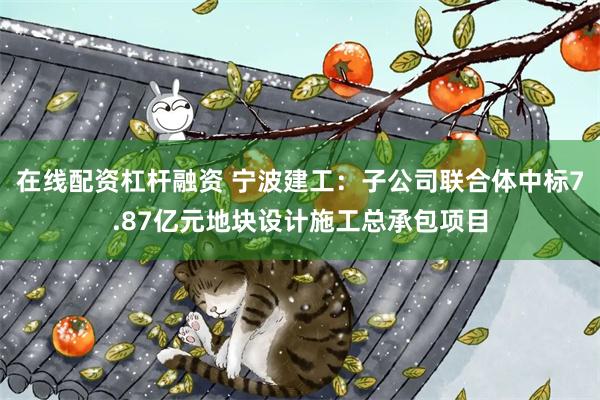 在线配资杠杆融资 宁波建工：子公司联合体中标7.87亿元地块设计施工总承包项目